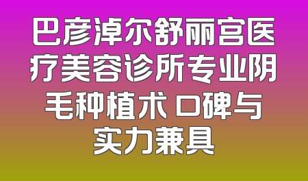 巴彦淖尔舒丽宫医疗美容诊所专业阴毛种植术 口碑与实力兼具