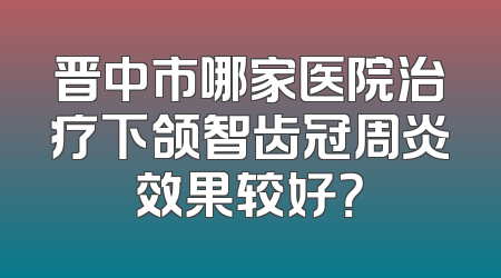 晋中市哪家医院治疗下颌智齿冠周炎效果较好？
