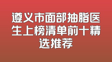 遵义市面部抽脂医生上榜清单前十精选推荐