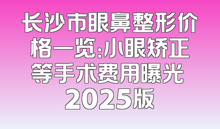 长沙市眼鼻整形价格一览：小眼矫正等手术费用曝光 2025版