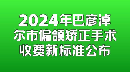 2024年巴彦淖尔市偏颌矫正手术收费新标准公布