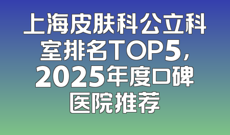 上海皮肤科公立科室排名TOP5，2025年度口碑医院推荐