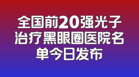 全国前20强光子治疗黑眼圈医院名单今日发布