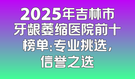 2025年吉林市牙龈萎缩医院前十榜单：专业挑选，信誉之选