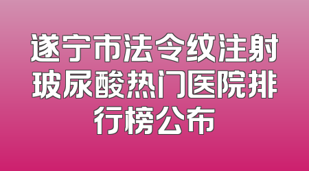 遂宁市法令纹注射玻尿酸热门医院排行榜公布