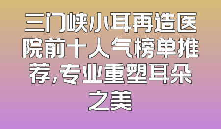 三门峡小耳再造医院前十人气榜单推荐，专业重塑耳朵之美