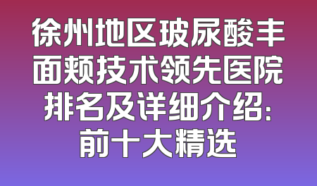 徐州地区玻尿酸丰面颊技术领先医院排名及详细介绍：前十大精选