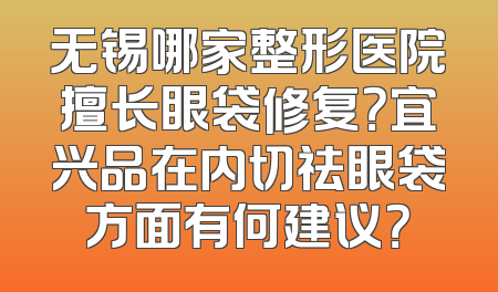 无锡哪家整形医院擅长眼袋修复？宜兴品在内切祛眼袋方面有何建议？