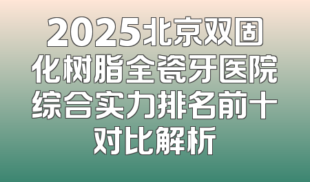 2025北京双固化树脂全瓷牙医院综合实力排名前十对比解析