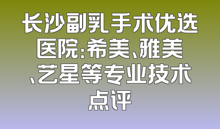 长沙副乳手术优选医院：希美、雅美、艺星等专业技术点评