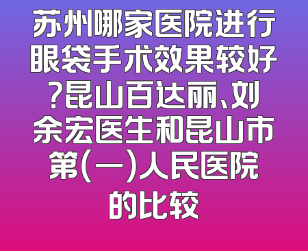 苏州哪家医院进行眼袋手术效果较好？昆山百达丽、刘余宏医生和昆山市第（一）人民医院的比较