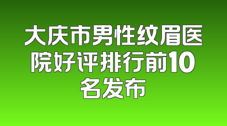 大庆市男性纹眉医院好评排行前10名发布