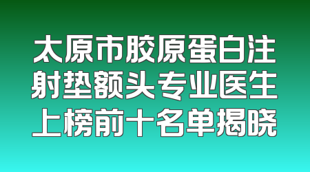 太原市胶原蛋白注射垫额头专业医生上榜前十名单揭晓