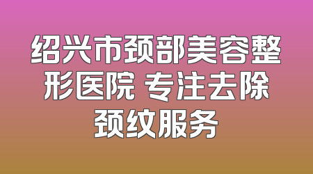 绍兴市颈部美容整形医院 专注去除颈纹服务