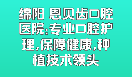 绵阳晞恩贝齿口腔医院：专业口腔护理，保障健康，种植技术领头