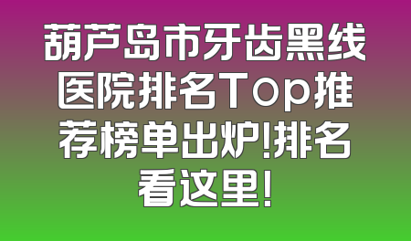 葫芦岛市牙齿黑线医院排名Top推荐榜单出炉！排名看这里！