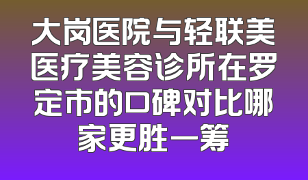 大岗医院与轻联美医疗美容诊所在罗定市的口碑对比哪家更胜一筹