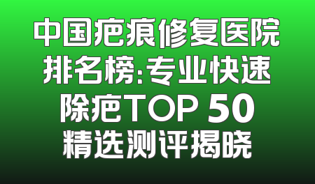 中国疤痕修复医院排名榜：专业快速除疤TOP 50精选测评揭晓