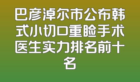 巴彦淖尔市公布韩式小切口重睑手术医生实力排名前十名