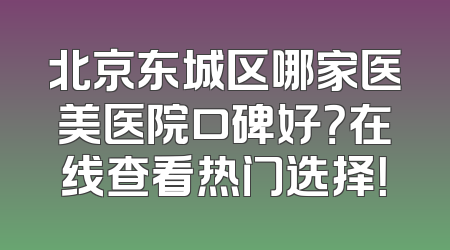 北京东城区哪家医美医院口碑好？在线查看热门选择！