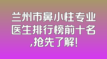 兰州市鼻小柱专业医生排行榜前十名，抢先了解！