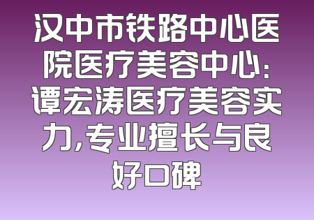 汉中市铁路中心医院医疗美容中心：谭宏涛医疗美容实力，专业擅长与良好口碑