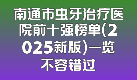南通市虫牙治疗医院前十强榜单（2025新版）一览不容错过