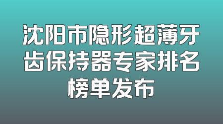 沈阳市隐形超薄牙齿保持器专家排名榜单发布