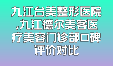 九江台美整形医院，九江德尔美客医疗美容门诊部口碑评价对比