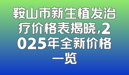 鞍山市新生植发治疗价格表揭晓，2025年全新价格一览