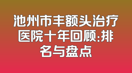 池州市丰额头治疗医院十年回顾：排名与盘点