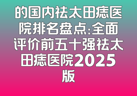 的国内祛太田痣医院排名盘点：全面评价前五十强祛太田痣医院2025版