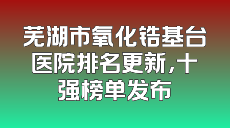 芜湖市氧化锆基台医院排名更新，十强榜单发布