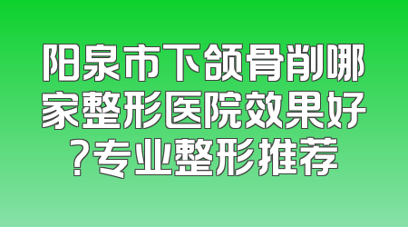 阳泉市下颌骨削哪家整形医院效果好？专业整形推荐