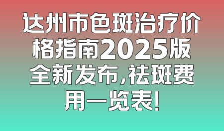 达州市色斑治疗价格指南2025版全新发布，祛斑费用一览表！