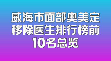 威海市面部奥美定移除医生排行榜前10名总览