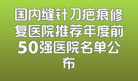 国内缝针刀疤痕修复医院推荐年度前50强医院名单公布