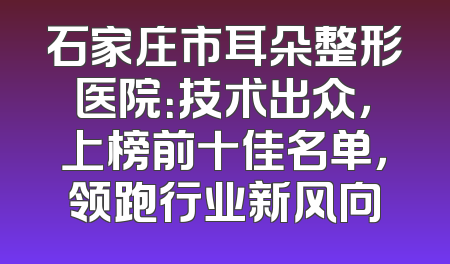 石家庄市耳朵整形医院：技术出众，上榜前十佳名单，领跑行业新风向