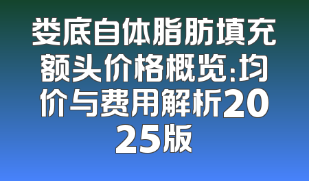 娄底自体脂肪填充额头价格概览：均价与费用解析2025版
