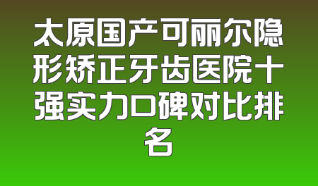 太原国产可丽尔隐形矫正牙齿医院十强实力口碑对比排名