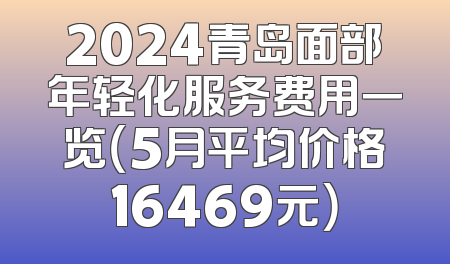 2024青岛面部年轻化服务费用一览（5月平均价格16469元）