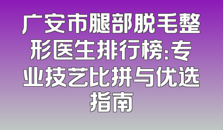 广安市腿部脱毛整形医生排行榜：专业技艺比拼与优选指南