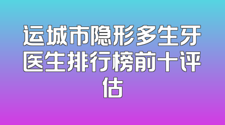 运城市隐形多生牙医生排行榜前十评估