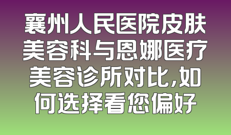 襄州人民医院皮肤美容科与恩娜医疗美容诊所对比，如何选择看您偏好