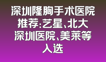 深圳隆胸手术医院推荐：艺星、北大深圳医院、美莱等入选