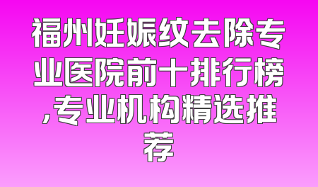 福州妊娠纹去除专业医院前十排行榜，专业机构精选推荐