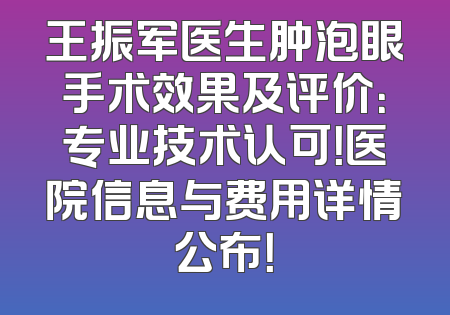 王振军医生肿泡眼手术效果及评价：专业技术认可！医院信息与费用详情公布！