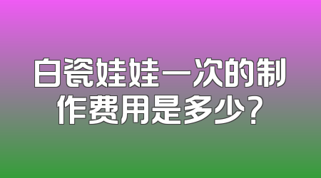 白瓷娃娃一次的制作费用是多少？
