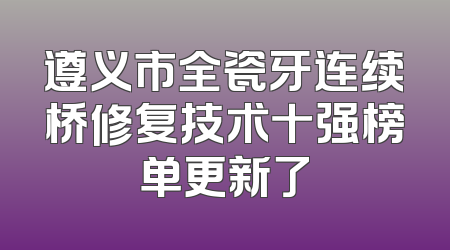 遵义市全瓷牙连续桥修复技术十强榜单更新了