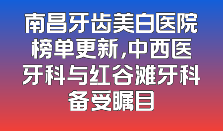 南昌牙齿美白医院榜单更新，中西医牙科与红谷滩牙科备受瞩目